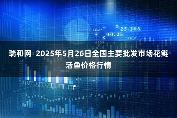 瑞和网  2025年5月26日全国主要批发市场花鲢活鱼价格行情