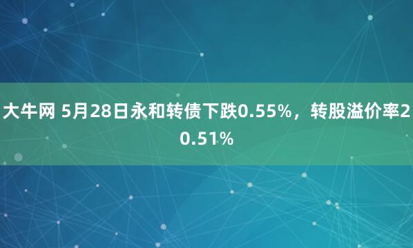 大牛网 5月28日永和转债下跌0.55%，转股溢价率20.51%