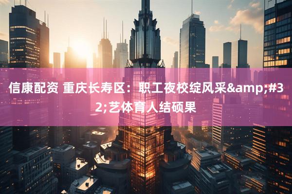 信康配资 重庆长寿区：职工夜校绽风采&#32;艺体育人结硕果