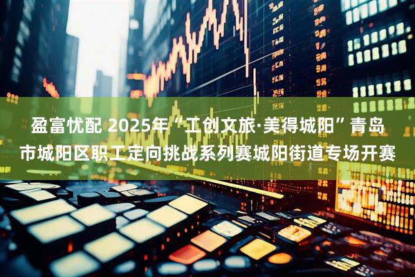 盈富忧配 2025年“工创文旅·美得城阳”青岛市城阳区职工定向挑战系列赛城阳街道专场开赛