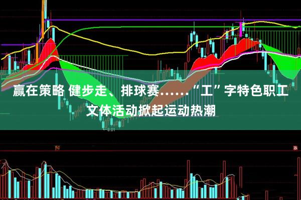 赢在策略 健步走、排球赛……“工”字特色职工文体活动掀起运动热潮