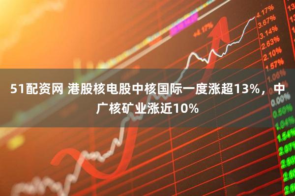 51配资网 港股核电股中核国际一度涨超13%，中广核矿业涨近10%