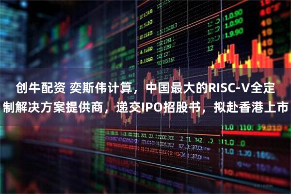 创牛配资 奕斯伟计算，中国最大的RISC-V全定制解决方案提供商，递交IPO招股书，拟赴香港上市