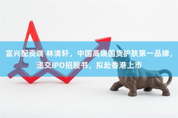 富兴配资端 林清轩，中国高端国货护肤第一品牌，递交IPO招股书，拟赴香港上市
