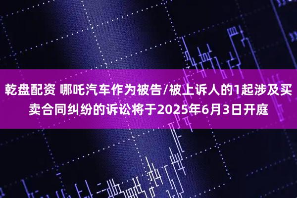 乾盘配资 哪吒汽车作为被告/被上诉人的1起涉及买卖合同纠纷的诉讼将于2025年6月3日开庭