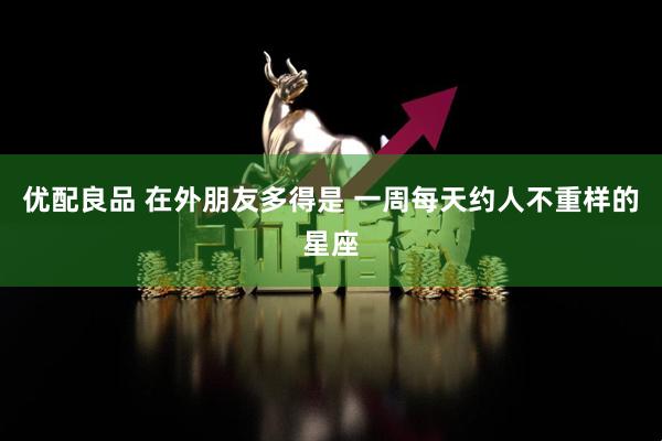 优配良品 在外朋友多得是 一周每天约人不重样的星座