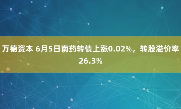 万德资本 6月5日南药转债上涨0.02%，转股溢价率26.3%