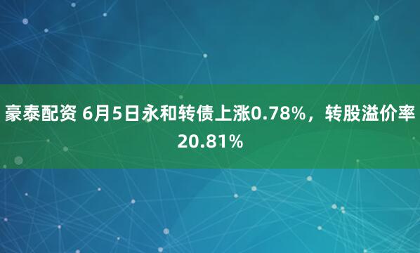 豪泰配资 6月5日永和转债上涨0.78%，转股溢价率20.81%