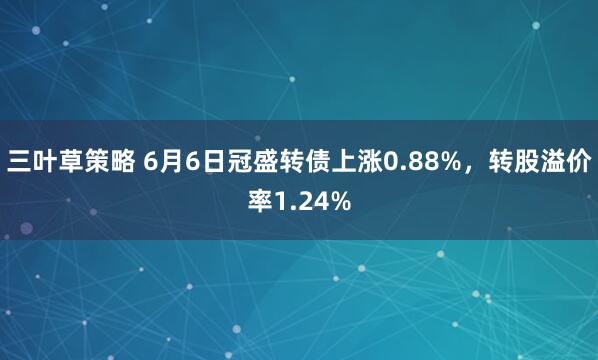 三叶草策略 6月6日冠盛转债上涨0.88%，转股溢价率1.24%