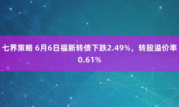 七界策略 6月6日福新转债下跌2.49%，转股溢价率0.61%