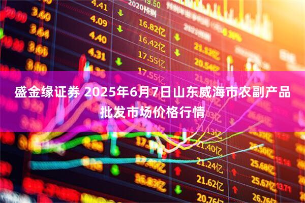 盛金缘证券 2025年6月7日山东威海市农副产品批发市场价格行情