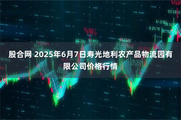 股合网 2025年6月7日寿光地利农产品物流园有限公司价格行情