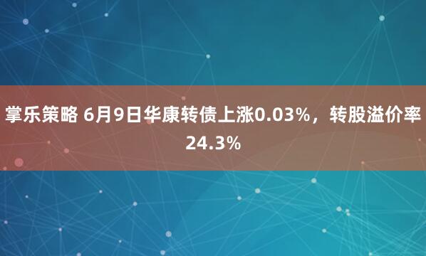 掌乐策略 6月9日华康转债上涨0.03%，转股溢价率24.3%