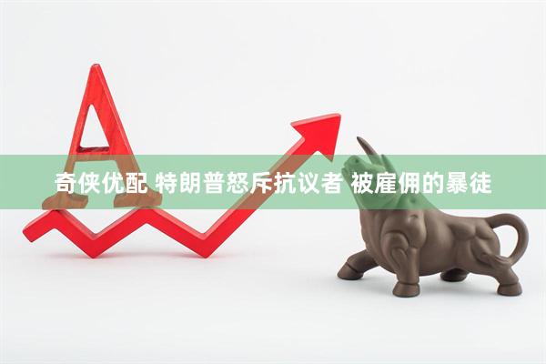 奇侠优配 特朗普怒斥抗议者 被雇佣的暴徒