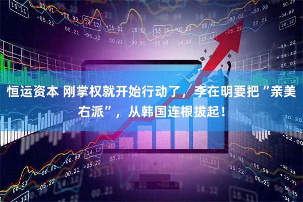 恒运资本 刚掌权就开始行动了，李在明要把“亲美右派”，从韩国连根拔起！