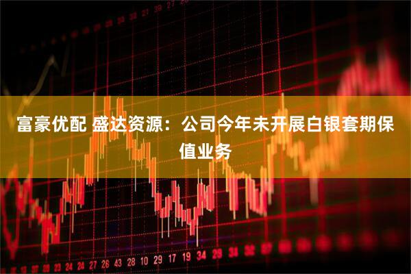 富豪优配 盛达资源：公司今年未开展白银套期保值业务