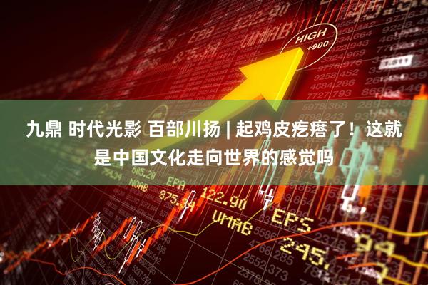 九鼎 时代光影 百部川扬 | 起鸡皮疙瘩了！这就是中国文化走向世界的感觉吗