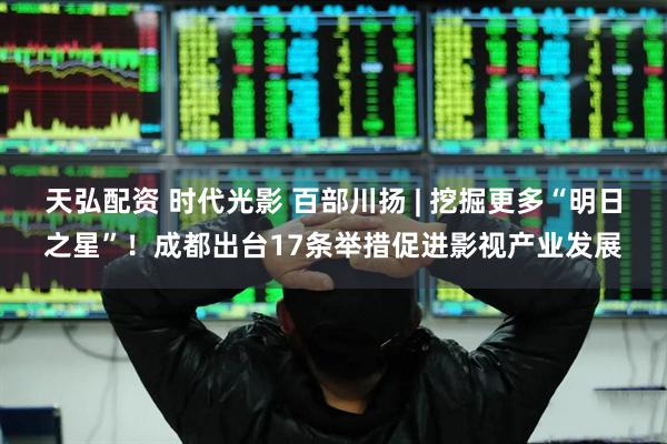 天弘配资 时代光影 百部川扬 | 挖掘更多“明日之星”！成都出台17条举措促进影视产业发展