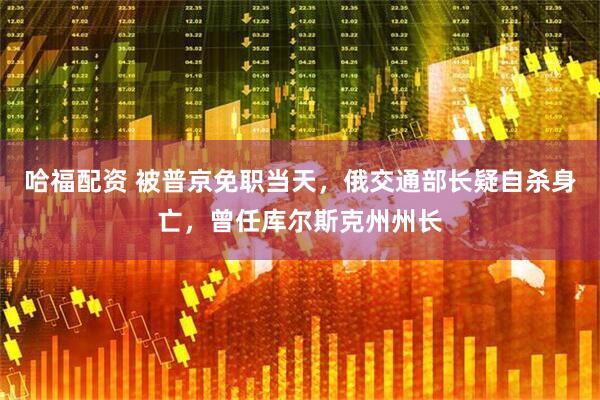 哈福配资 被普京免职当天，俄交通部长疑自杀身亡，曾任库尔斯克州州长