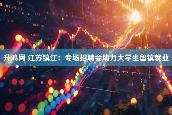 升鸿网 江苏镇江：专场招聘会助力大学生留镇就业