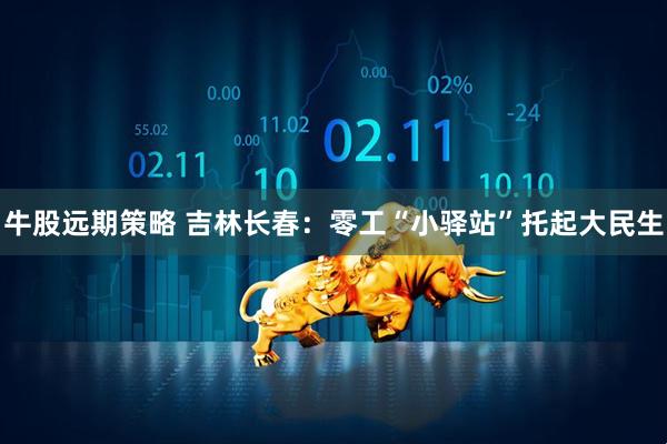 牛股远期策略 吉林长春：零工“小驿站”托起大民生