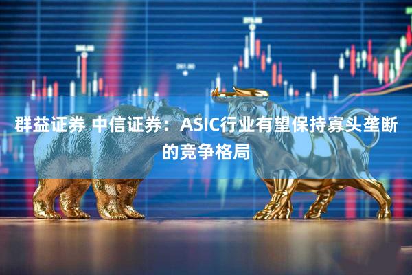 群益证券 中信证券：ASIC行业有望保持寡头垄断的竞争格局