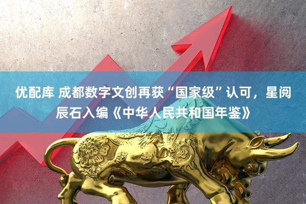 优配库 成都数字文创再获“国家级”认可，星阅辰石入编《中华人民共和国年鉴》