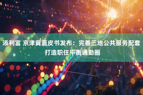 添利富 京津冀蓝皮书发布：完善三地公共服务配套 打造职住平衡通勤圈
