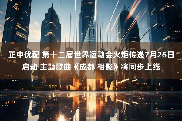 正中优配 第十二届世界运动会火炬传递7月26日启动 主题歌曲《成都 相聚》将同步上线