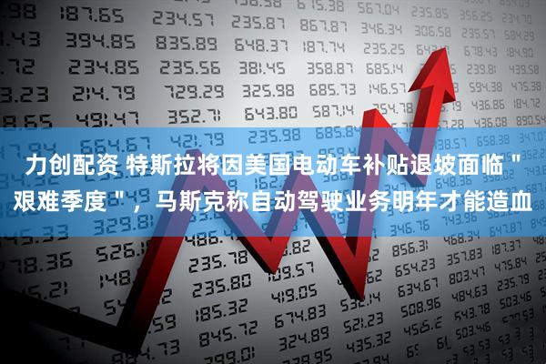力创配资 特斯拉将因美国电动车补贴退坡面临＂艰难季度＂，马斯克称自动驾驶业务明年才能造血