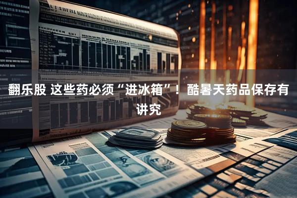 翻乐股 这些药必须“进冰箱”！酷暑天药品保存有讲究