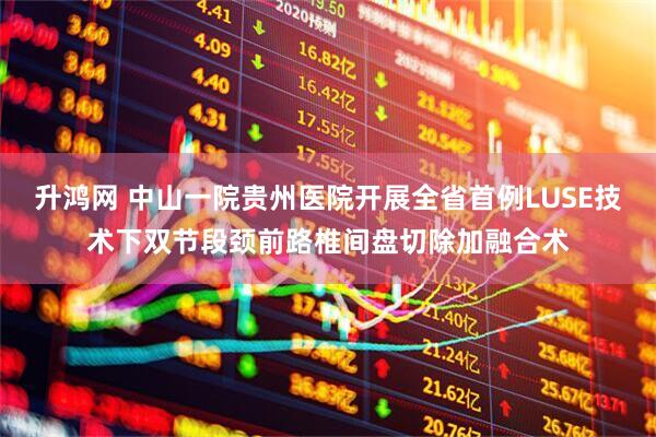 升鸿网 中山一院贵州医院开展全省首例LUSE技术下双节段颈前路椎间盘切除加融合术