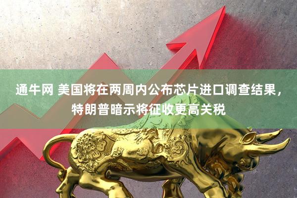 通牛网 美国将在两周内公布芯片进口调查结果，特朗普暗示将征收更高关税