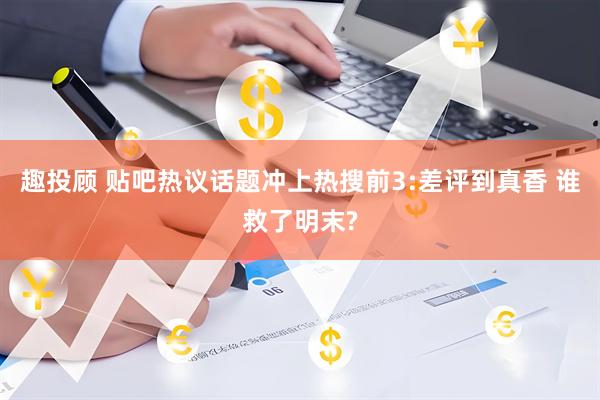 趣投顾 贴吧热议话题冲上热搜前3:差评到真香 谁救了明末?
