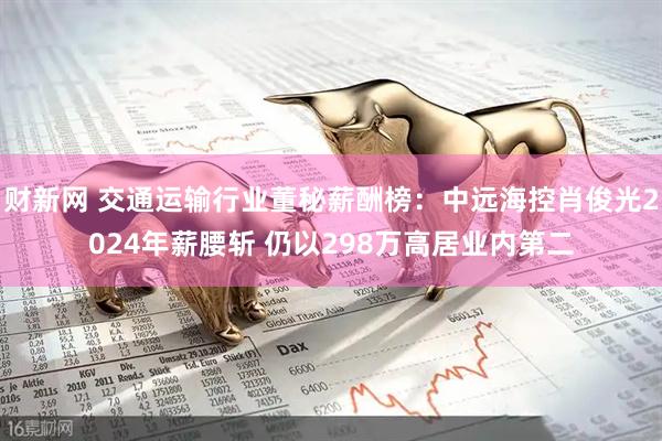 财新网 交通运输行业董秘薪酬榜：中远海控肖俊光2024年薪腰斩 仍以298万高居业内第二