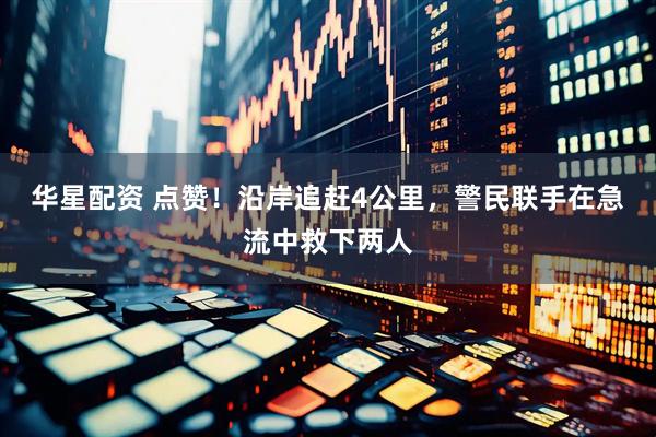 华星配资 点赞！沿岸追赶4公里，警民联手在急流中救下两人