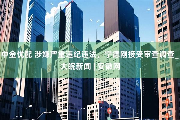 中金优配 涉嫌严重违纪违法，宁德刚接受审查调查_大皖新闻 | 安徽网