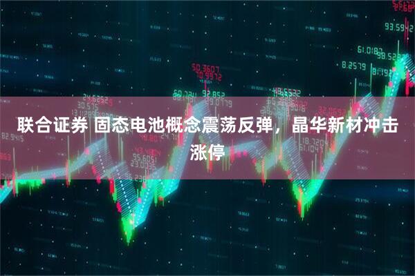 联合证券 固态电池概念震荡反弹，晶华新材冲击涨停