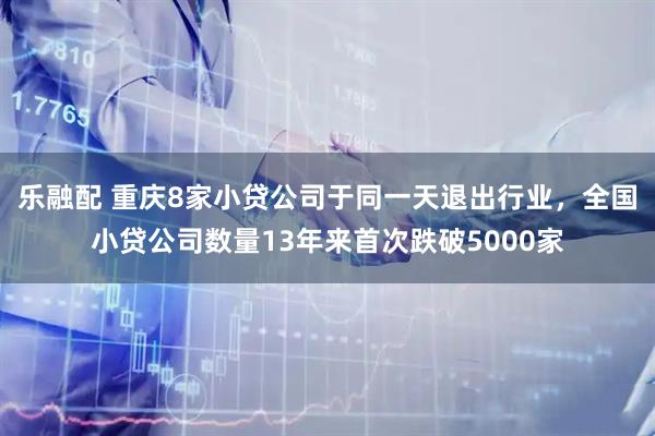乐融配 重庆8家小贷公司于同一天退出行业，全国小贷公司数量13年来首次跌破5000家