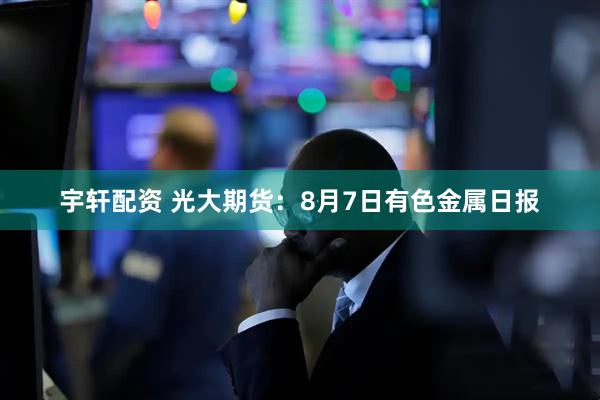宇轩配资 光大期货：8月7日有色金属日报