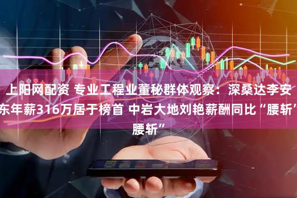 上阳网配资 专业工程业董秘群体观察：深桑达李安东年薪316万居于榜首 中岩大地刘艳薪酬同比“腰斩”