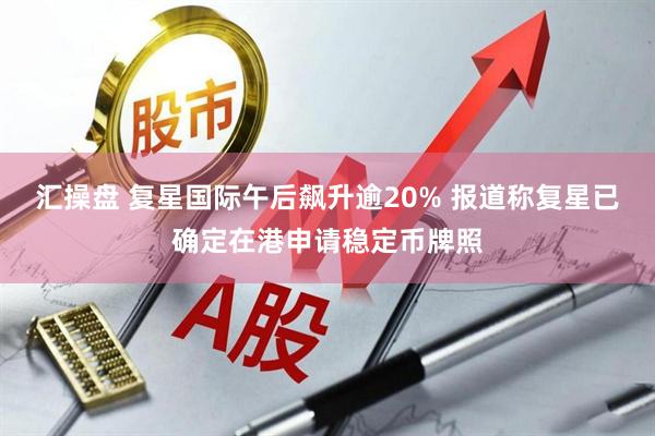 汇操盘 复星国际午后飙升逾20% 报道称复星已确定在港申请稳定币牌照