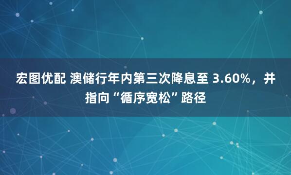 宏图优配 澳储行年内第三次降息至 3.60%，并指向“循序宽松”路径