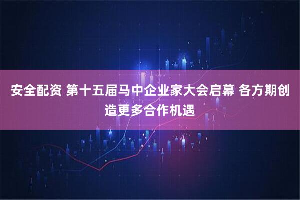 安全配资 第十五届马中企业家大会启幕 各方期创造更多合作机遇