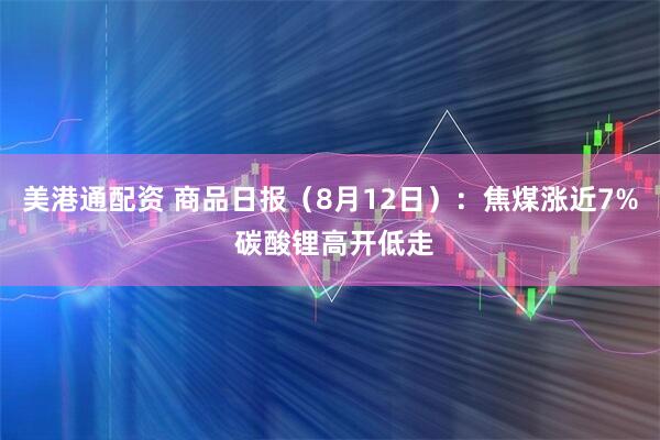 美港通配资 商品日报（8月12日）：焦煤涨近7% 碳酸锂高开低走