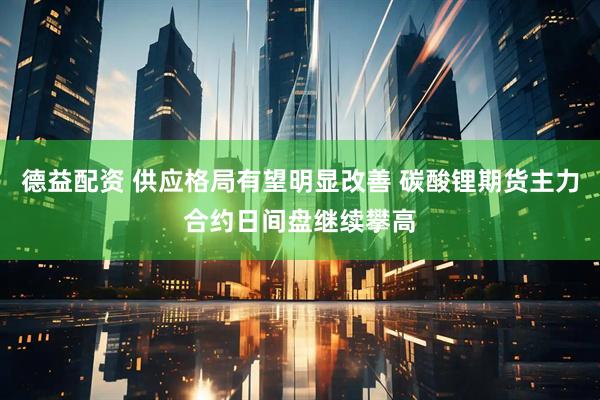 德益配资 供应格局有望明显改善 碳酸锂期货主力合约日间盘继续攀高