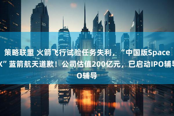 策略联盟 火箭飞行试验任务失利，“中国版Space X”蓝箭航天道歉！公司估值200亿元，已启动IPO辅导