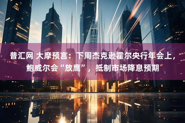 普汇网 大摩预言：下周杰克逊霍尔央行年会上，鲍威尔会“放鹰”，抵制市场降息预期