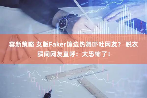 容新策略 女版Faker擦边热舞吓吐网友？ 脱衣瞬间网友直呼：太恐怖了！