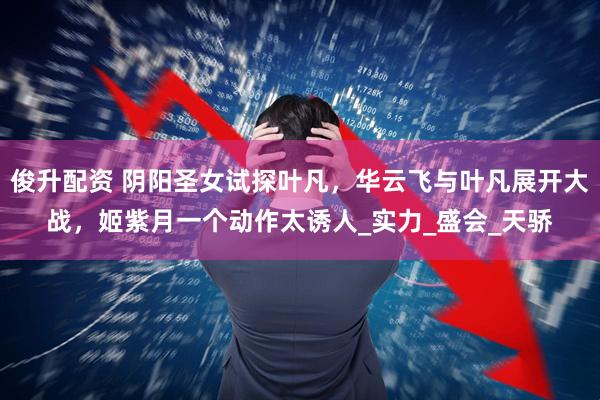 俊升配资 阴阳圣女试探叶凡，华云飞与叶凡展开大战，姬紫月一个动作太诱人_实力_盛会_天骄